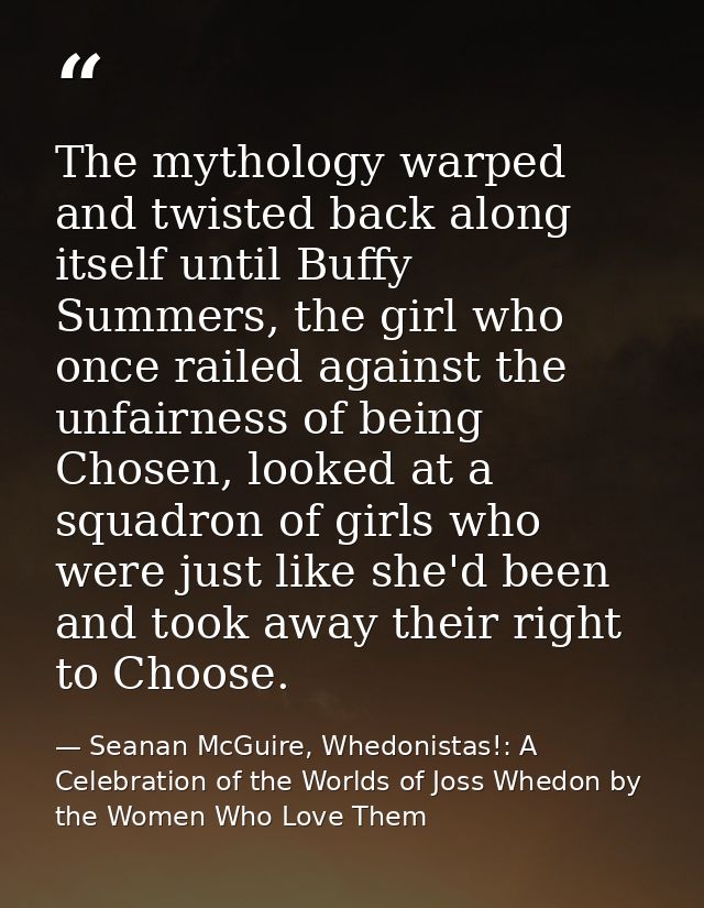 The mythology warped and twisted back along itself until Buffy Summers, the girl who once railed against the unfairness  — Seanan McGuire, Whedonistas!: A Celebration of the Worlds of Joss Whedon by the Women Who Love Them