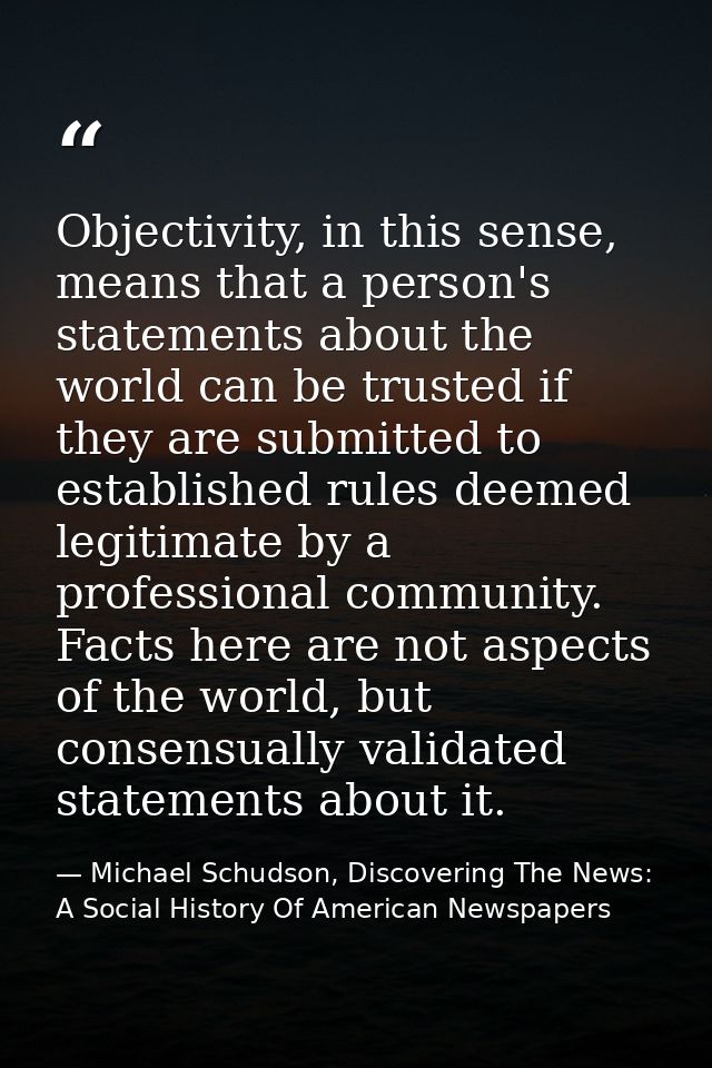 Objectivity, in this sense, means that a person's statements about the world can be trusted if they are submitted to est — Michael Schudson, Discovering The News: A Social History Of American Newspapers
