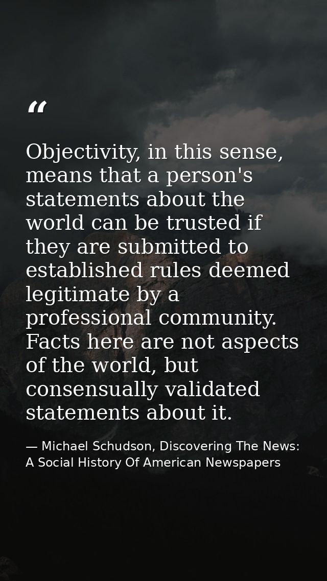 Objectivity, in this sense, means that a person's statements about the world can be trusted if they are submitted to est — Michael Schudson, Discovering The News: A Social History Of American Newspapers