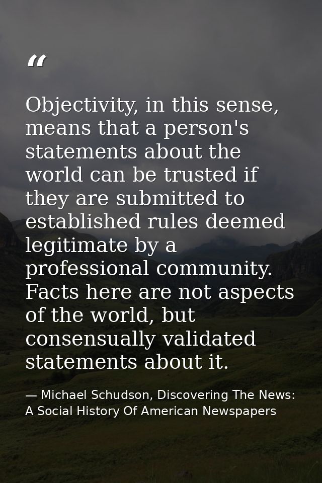 Objectivity, in this sense, means that a person's statements about the world can be trusted if they are submitted to est — Michael Schudson, Discovering The News: A Social History Of American Newspapers