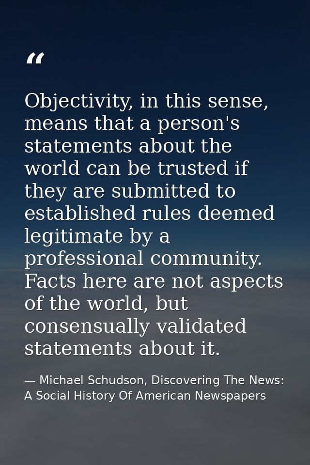 Objectivity, in this sense, means that a person's statements about the world can be trusted if they are submitted to est — Michael Schudson, Discovering The News: A Social History Of American Newspapers