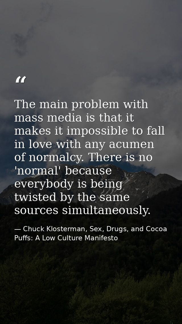 The main problem with mass media is that it makes it impossible to fall in love with any acumen of normalcy. There is no — Chuck Klosterman, Sex, Drugs, and Cocoa Puffs: A Low Culture Manifesto