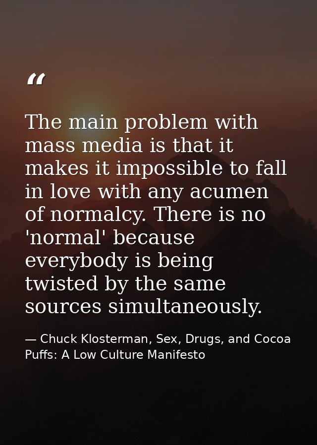The main problem with mass media is that it makes it impossible to fall in love with any acumen of normalcy. There is no — Chuck Klosterman, Sex, Drugs, and Cocoa Puffs: A Low Culture Manifesto