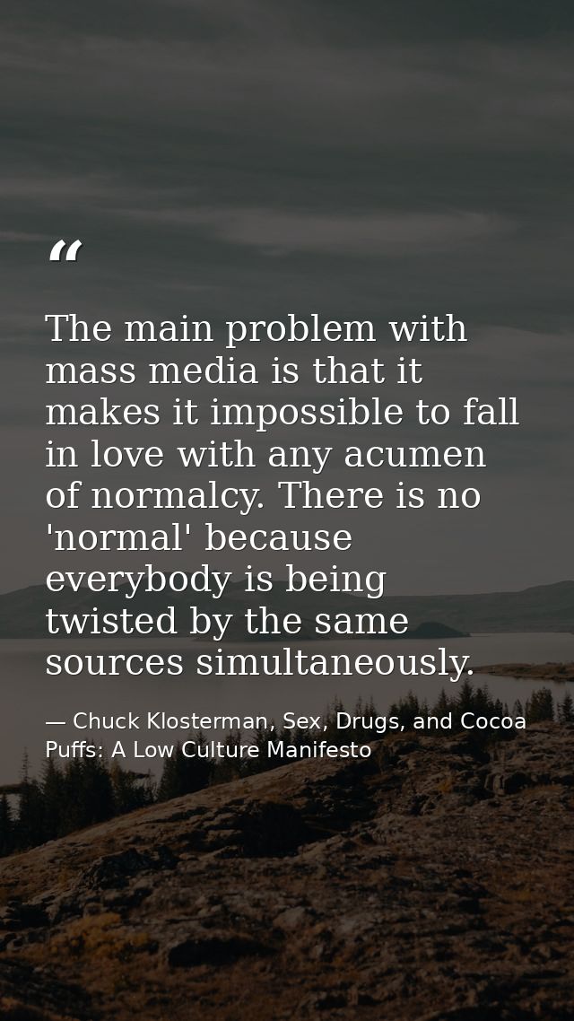 The main problem with mass media is that it makes it impossible to fall in love with any acumen of normalcy. There is no — Chuck Klosterman, Sex, Drugs, and Cocoa Puffs: A Low Culture Manifesto