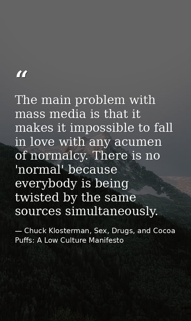 The main problem with mass media is that it makes it impossible to fall in love with any acumen of normalcy. There is no — Chuck Klosterman, Sex, Drugs, and Cocoa Puffs: A Low Culture Manifesto