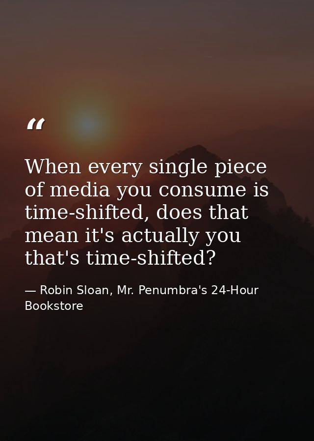 When every single piece of media you consume is time-shifted, does that mean it's actually you that's time-shifted? — Robin Sloan, Mr. Penumbra's 24-Hour Bookstore