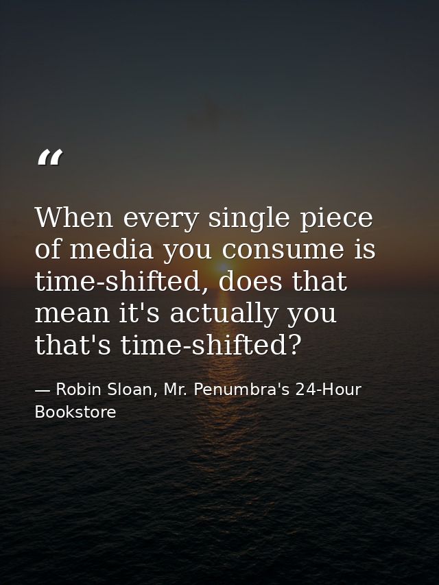 When every single piece of media you consume is time-shifted, does that mean it's actually you that's time-shifted? — Robin Sloan, Mr. Penumbra's 24-Hour Bookstore