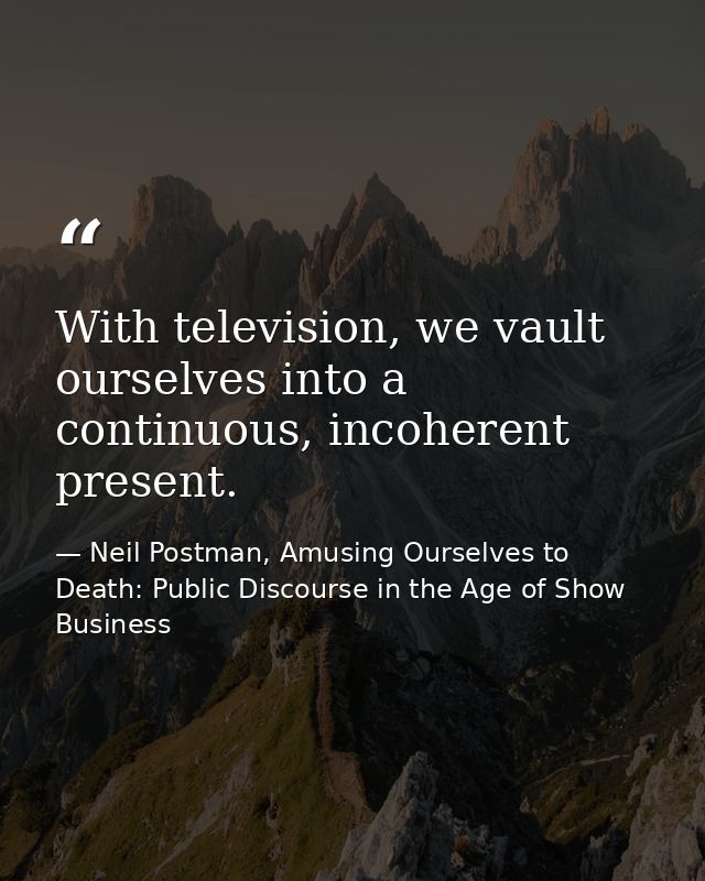 With television, we vault ourselves into a continuous, incoherent present. — Neil Postman, Amusing Ourselves to Death: Public Discourse in the Age of Show Business