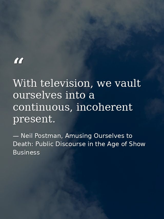 With television, we vault ourselves into a continuous, incoherent present. — Neil Postman, Amusing Ourselves to Death: Public Discourse in the Age of Show Business