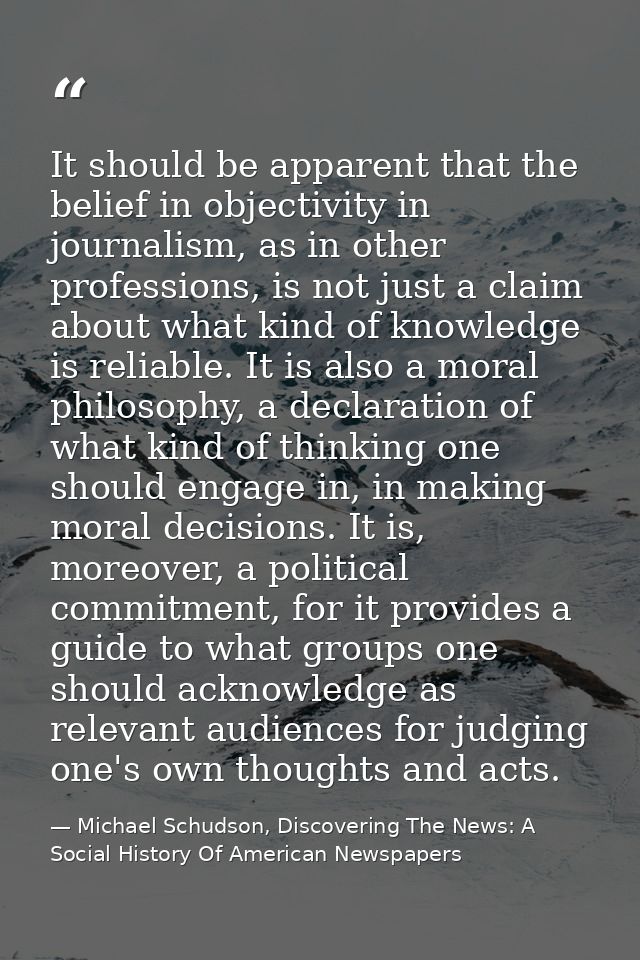 It should be apparent that the belief in objectivity in journalism, as in other professions, is not just a claim about w — Michael Schudson, Discovering The News: A Social History Of American Newspapers