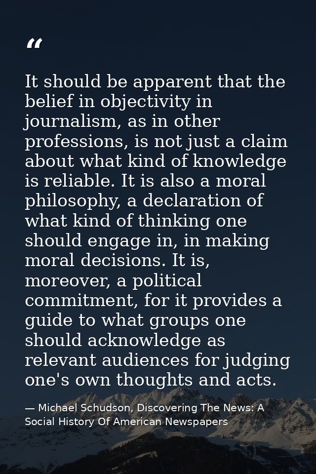 It should be apparent that the belief in objectivity in journalism, as in other professions, is not just a claim about w — Michael Schudson, Discovering The News: A Social History Of American Newspapers