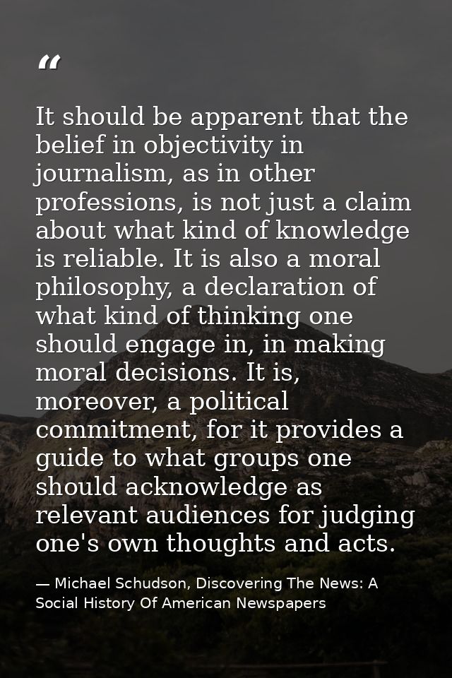 It should be apparent that the belief in objectivity in journalism, as in other professions, is not just a claim about w — Michael Schudson, Discovering The News: A Social History Of American Newspapers