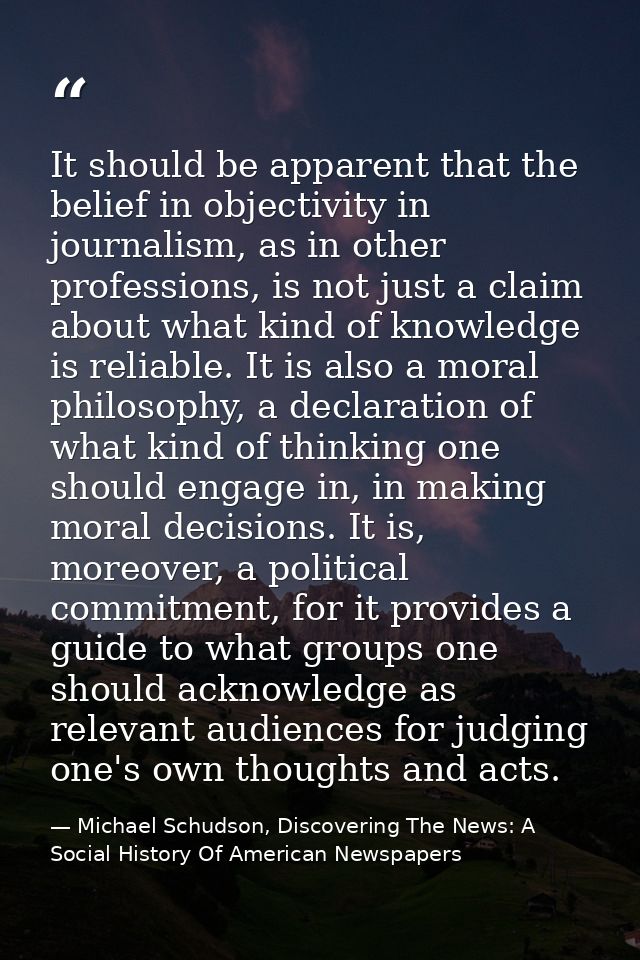 It should be apparent that the belief in objectivity in journalism, as in other professions, is not just a claim about w — Michael Schudson, Discovering The News: A Social History Of American Newspapers