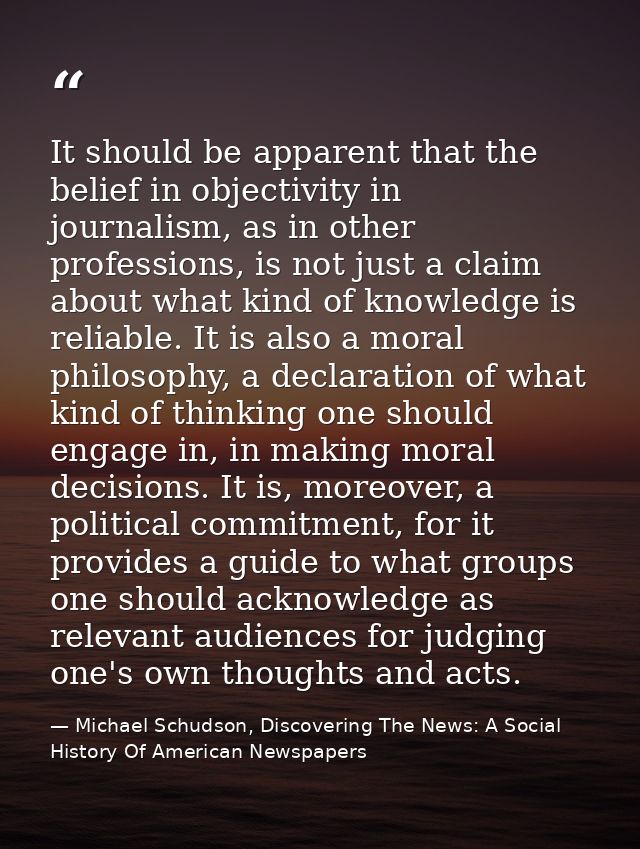 It should be apparent that the belief in objectivity in journalism, as in other professions, is not just a claim about w — Michael Schudson, Discovering The News: A Social History Of American Newspapers