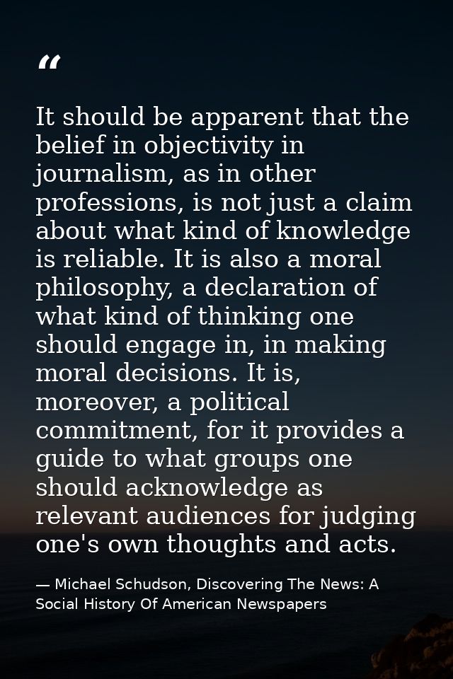 It should be apparent that the belief in objectivity in journalism, as in other professions, is not just a claim about w — Michael Schudson, Discovering The News: A Social History Of American Newspapers