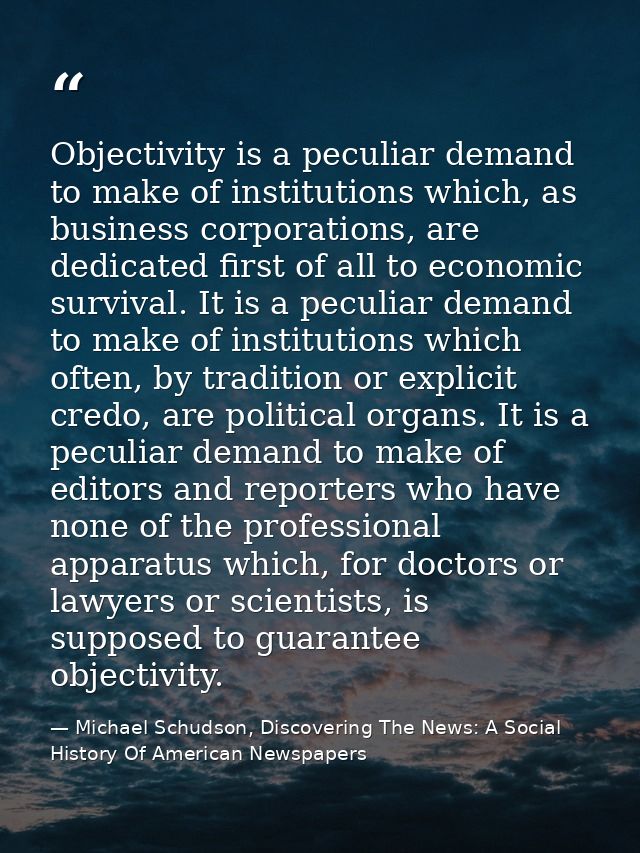 Objectivity is a peculiar demand to make of institutions which, as business corporations, are dedicated first of all to  — Michael Schudson, Discovering The News: A Social History Of American Newspapers