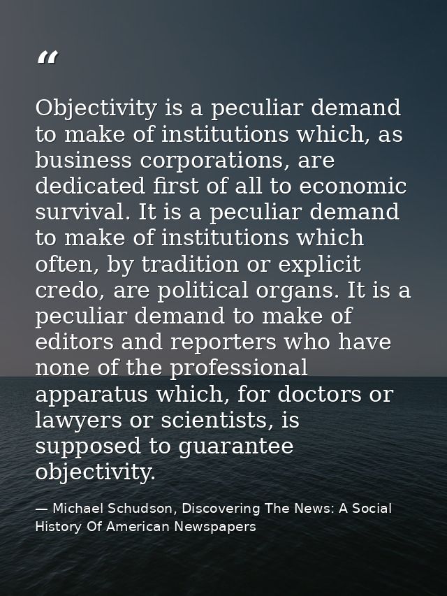 Objectivity is a peculiar demand to make of institutions which, as business corporations, are dedicated first of all to  — Michael Schudson, Discovering The News: A Social History Of American Newspapers