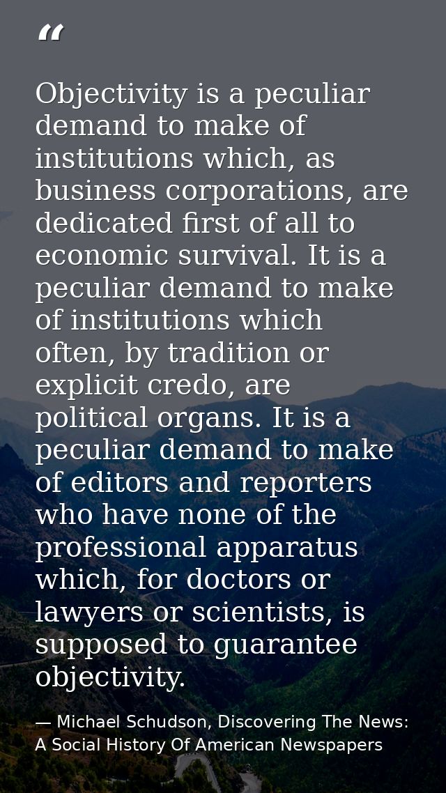 Objectivity is a peculiar demand to make of institutions which, as business corporations, are dedicated first of all to  — Michael Schudson, Discovering The News: A Social History Of American Newspapers