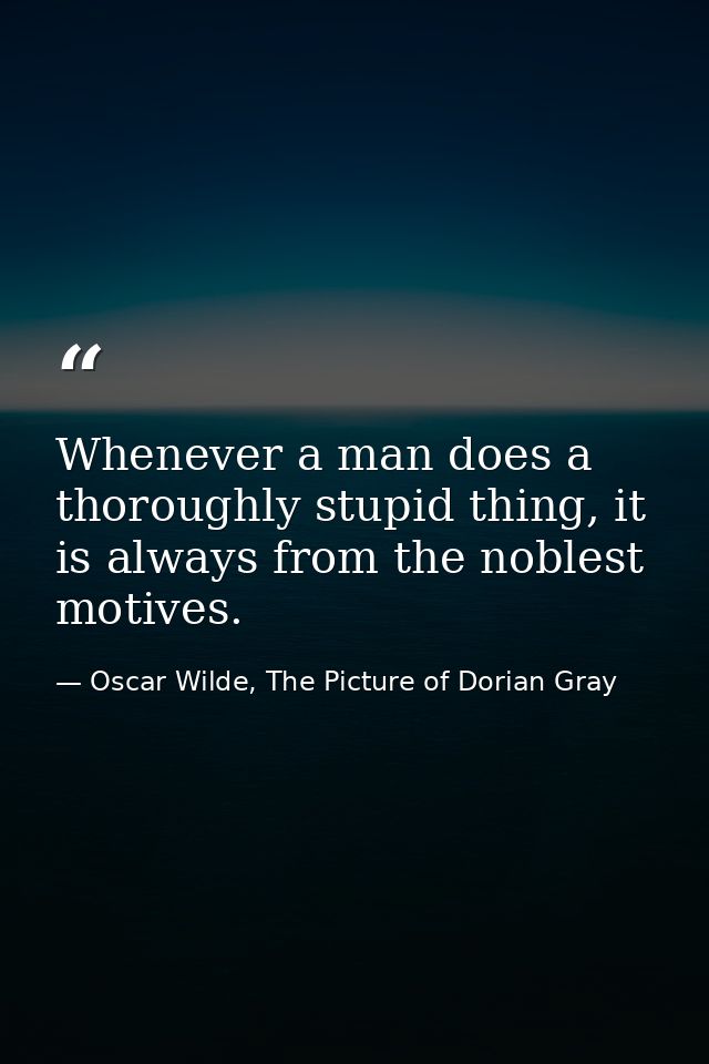 Whenever a man does a thoroughly stupid thing, it is always from the noblest motives. — Oscar Wilde, The Picture of Dorian Gray