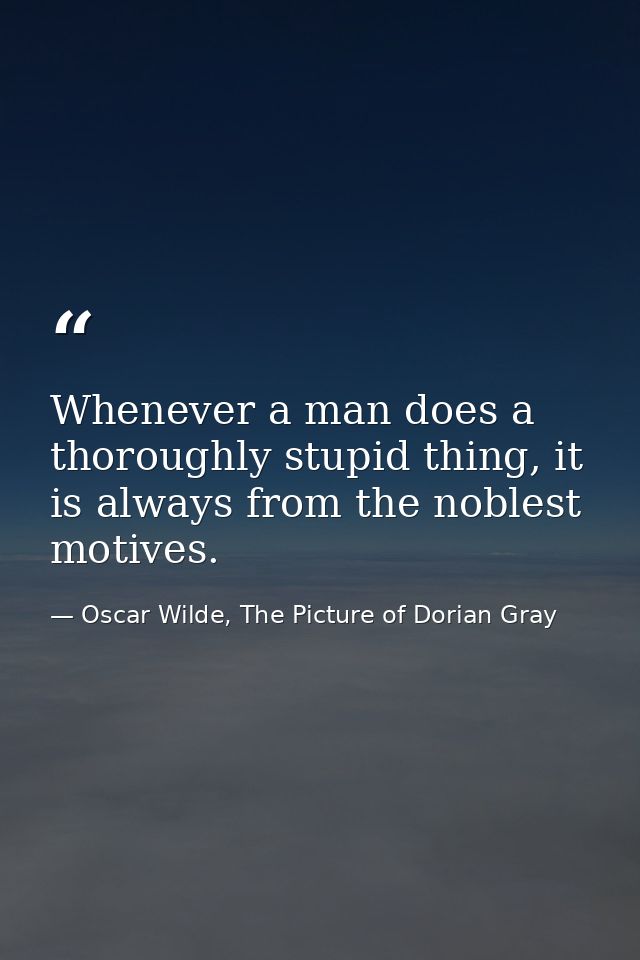 Whenever a man does a thoroughly stupid thing, it is always from the noblest motives. — Oscar Wilde, The Picture of Dorian Gray