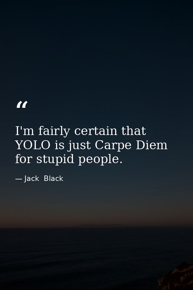 I'm fairly certain that YOLO is just Carpe Diem for stupid people. — Jack  Black