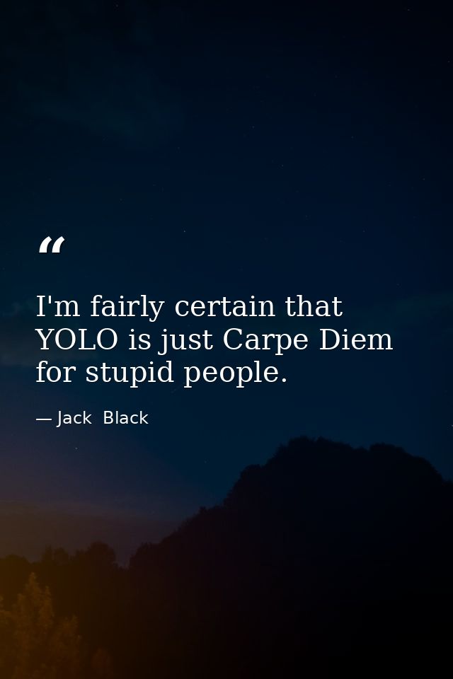 I'm fairly certain that YOLO is just Carpe Diem for stupid people. — Jack  Black