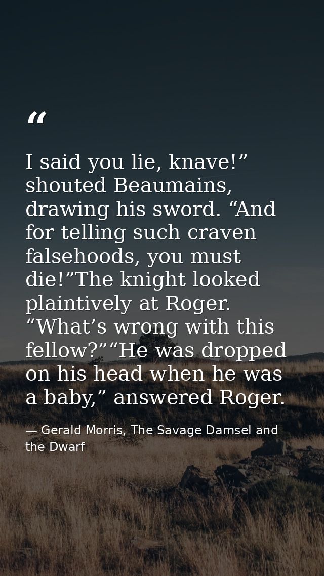I said you lie, knave!” shouted Beaumains, drawing his sword. “And for telling such craven falsehoods, you must die!”The — Gerald Morris, The Savage Damsel and the Dwarf