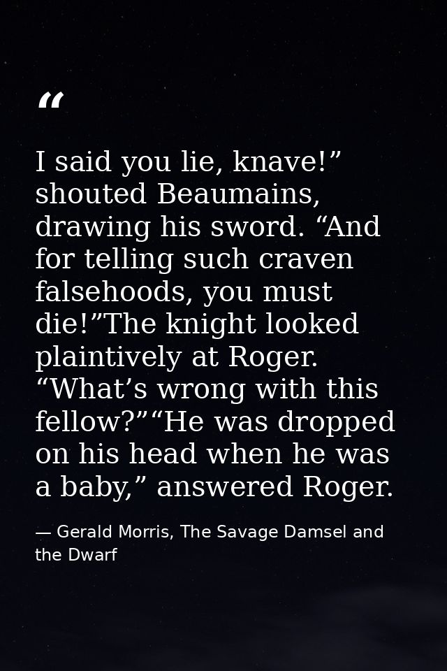 I said you lie, knave!” shouted Beaumains, drawing his sword. “And for telling such craven falsehoods, you must die!”The — Gerald Morris, The Savage Damsel and the Dwarf