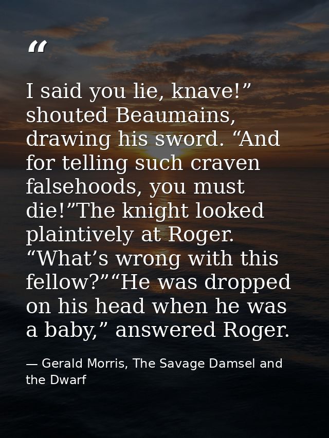 I said you lie, knave!” shouted Beaumains, drawing his sword. “And for telling such craven falsehoods, you must die!”The — Gerald Morris, The Savage Damsel and the Dwarf
