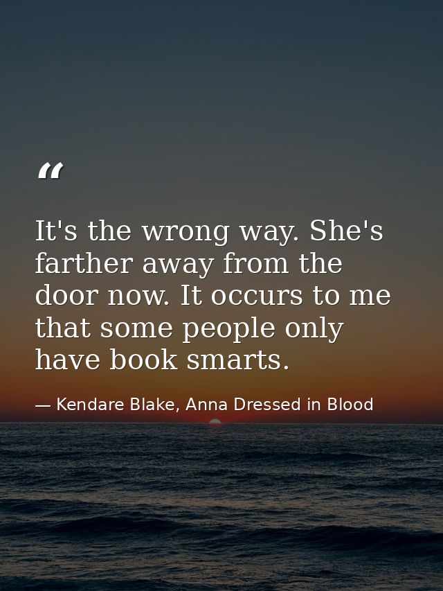 It's the wrong way. She's farther away from the door now. It occurs to me that some people only have book smarts. — Kendare Blake, Anna Dressed in Blood