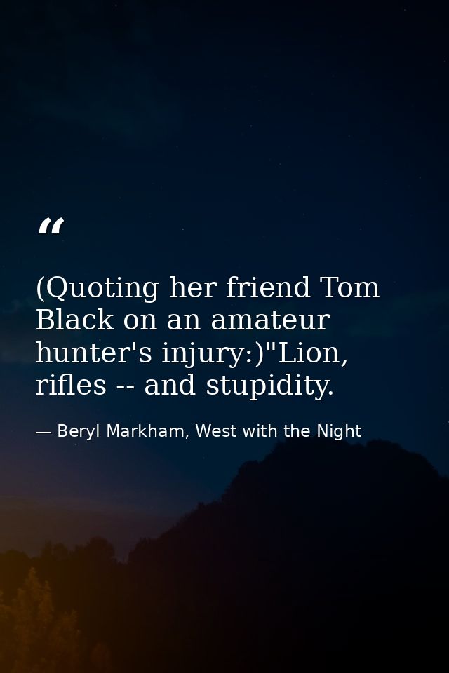 (Quoting her friend Tom Black on an amateur hunter's injury:)"Lion, rifles -- and stupidity. — Beryl Markham, West with the Night