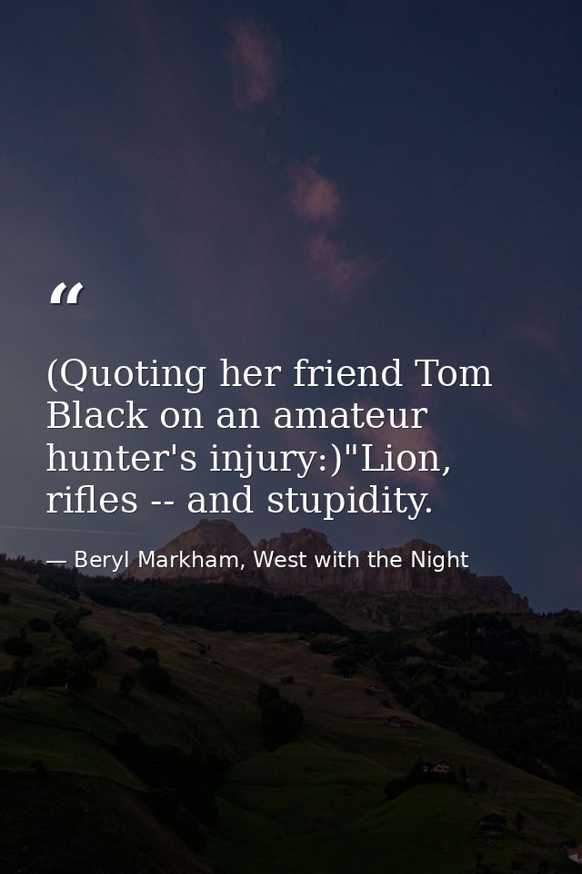 (Quoting her friend Tom Black on an amateur hunter's injury:)"Lion, rifles -- and stupidity. — Beryl Markham, West with the Night