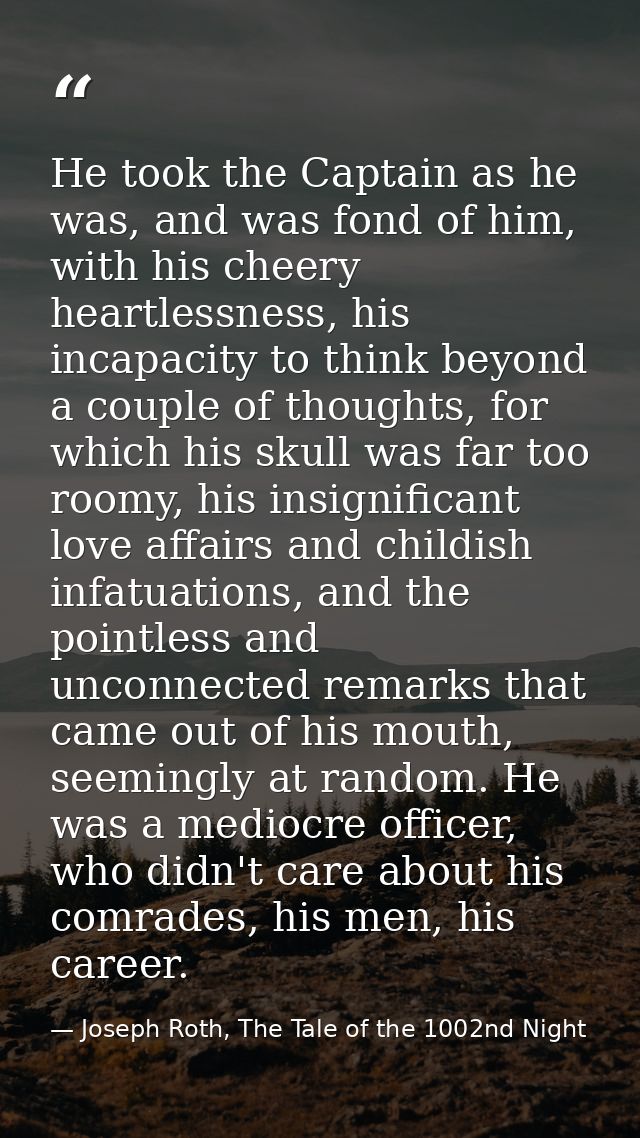 He took the Captain as he was, and was fond of him, with his cheery heartlessness, his incapacity to think beyond a coup — Joseph Roth, The Tale of the 1002nd Night