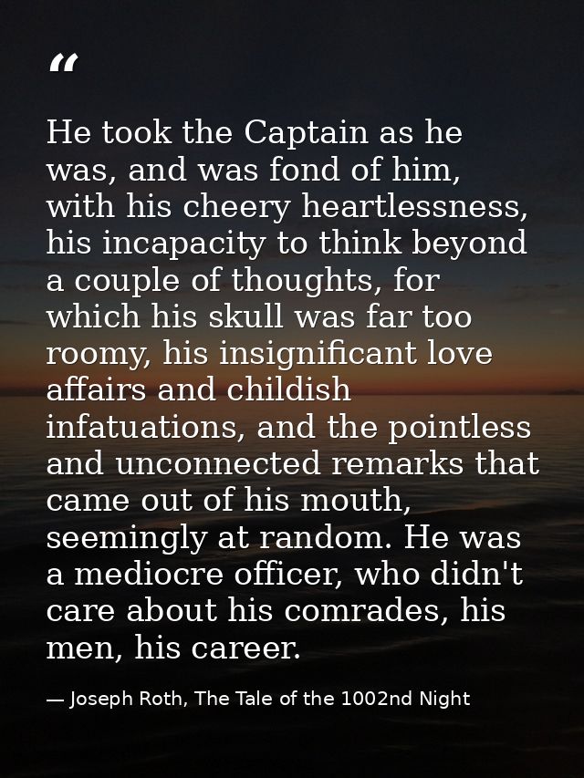 He took the Captain as he was, and was fond of him, with his cheery heartlessness, his incapacity to think beyond a coup — Joseph Roth, The Tale of the 1002nd Night
