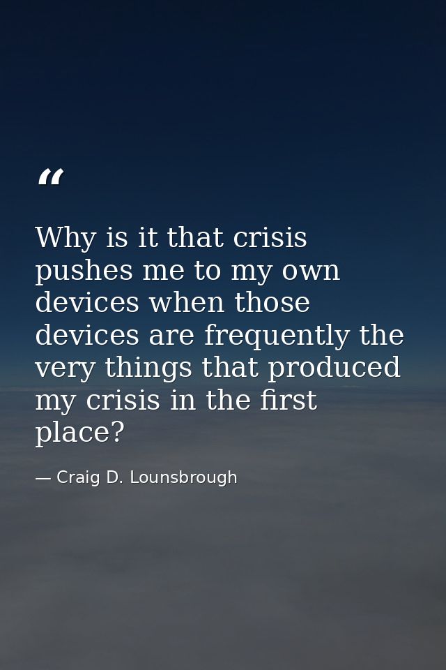 Why is it that crisis pushes me to my own devices when those devices are frequently the very things that produced my cri — Craig D. Lounsbrough