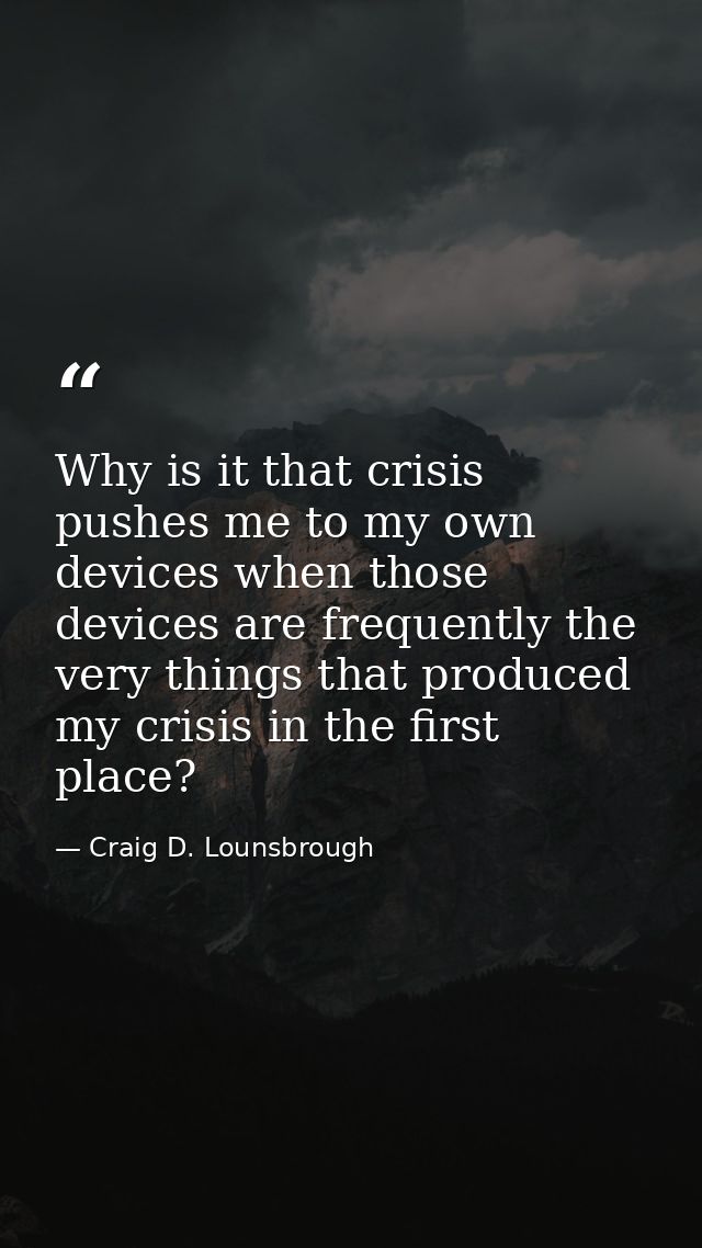 Why is it that crisis pushes me to my own devices when those devices are frequently the very things that produced my cri — Craig D. Lounsbrough