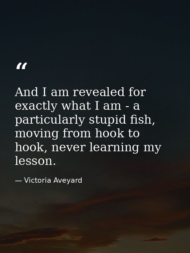And I am revealed for exactly what I am - a particularly stupid fish, moving from hook to hook, never learning my lesson — Victoria Aveyard