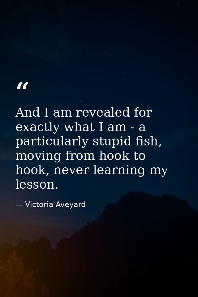 And I am revealed for exactly what I am - a particularly stupid fish, moving from hook to hook, never learning my lesson — Victoria Aveyard