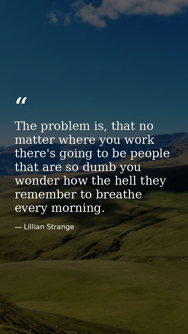 The problem is, that no matter where you work there's going to be people that are so dumb you wonder how the hell they r — Lillian Strange