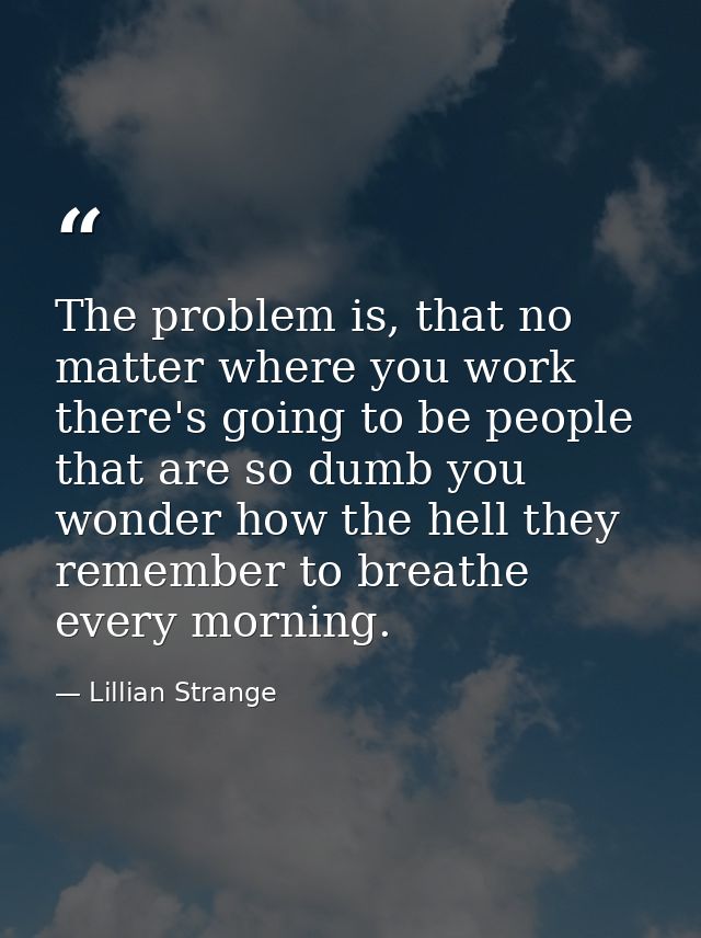 The problem is, that no matter where you work there's going to be people that are so dumb you wonder how the hell they r — Lillian Strange