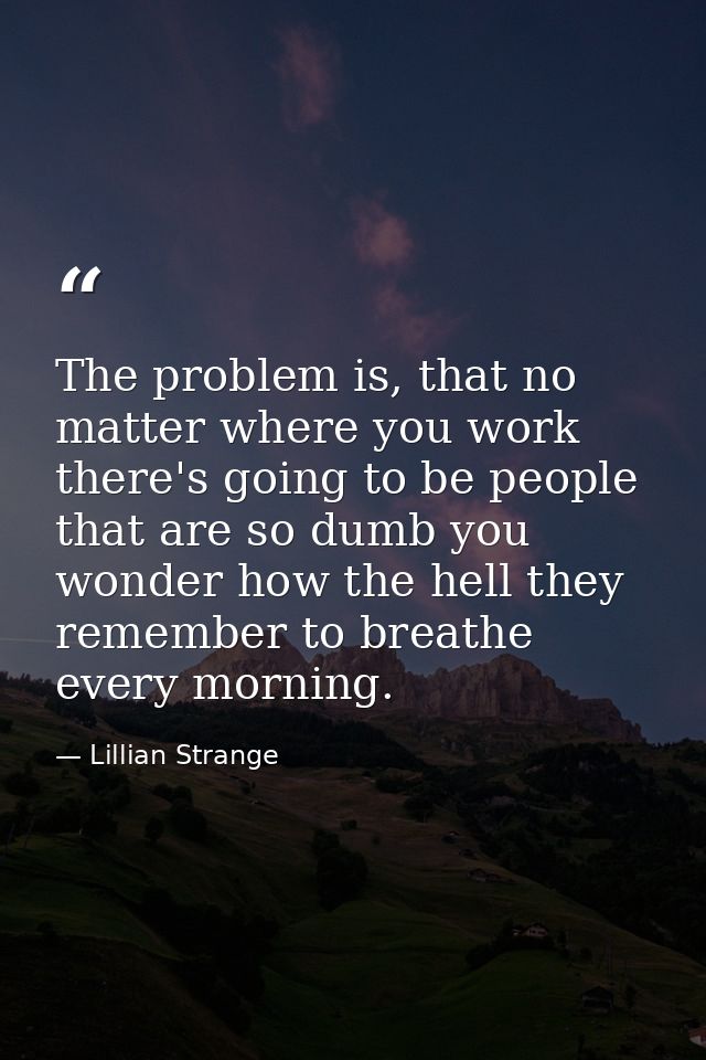 The problem is, that no matter where you work there's going to be people that are so dumb you wonder how the hell they r — Lillian Strange