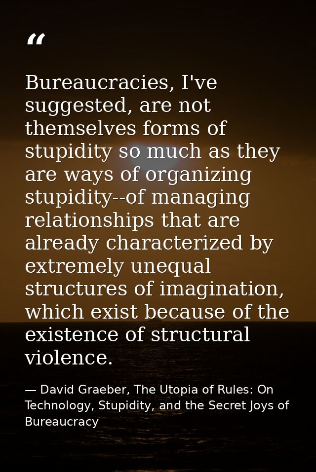 Bureaucracies, I've suggested, are not themselves forms of stupidity so much as they are ways of organizing stupidity--o — David Graeber, The Utopia of Rules: On Technology, Stupidity, and the Secret Joys of Bureaucracy