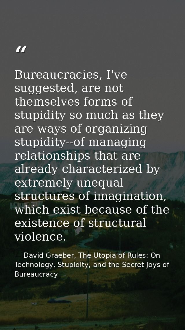 Bureaucracies, I've suggested, are not themselves forms of stupidity so much as they are ways of organizing stupidity--o — David Graeber, The Utopia of Rules: On Technology, Stupidity, and the Secret Joys of Bureaucracy