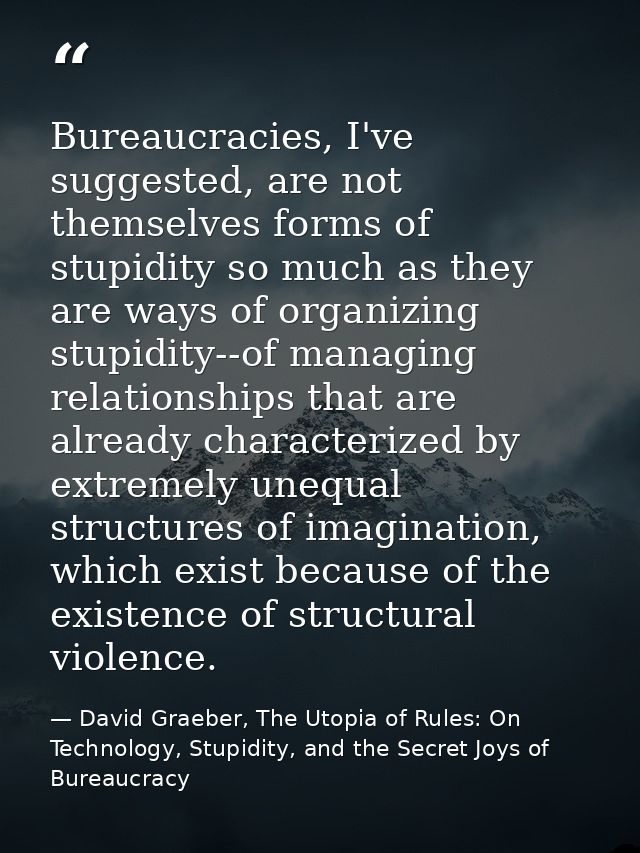 Bureaucracies, I've suggested, are not themselves forms of stupidity so much as they are ways of organizing stupidity--o — David Graeber, The Utopia of Rules: On Technology, Stupidity, and the Secret Joys of Bureaucracy