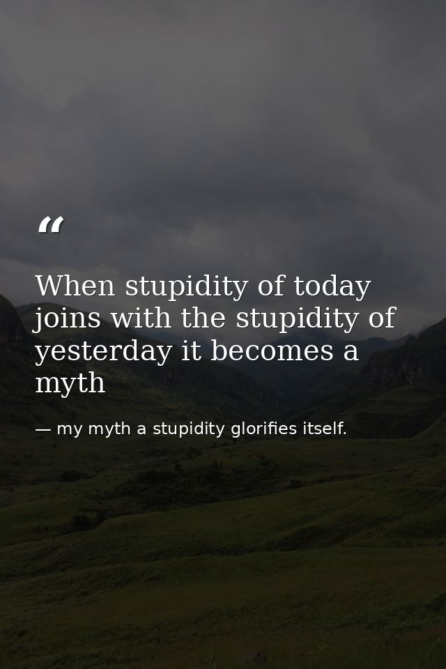 When stupidity of today joins with the stupidity of yesterday it becomes a myth — my myth a stupidity glorifies itself.