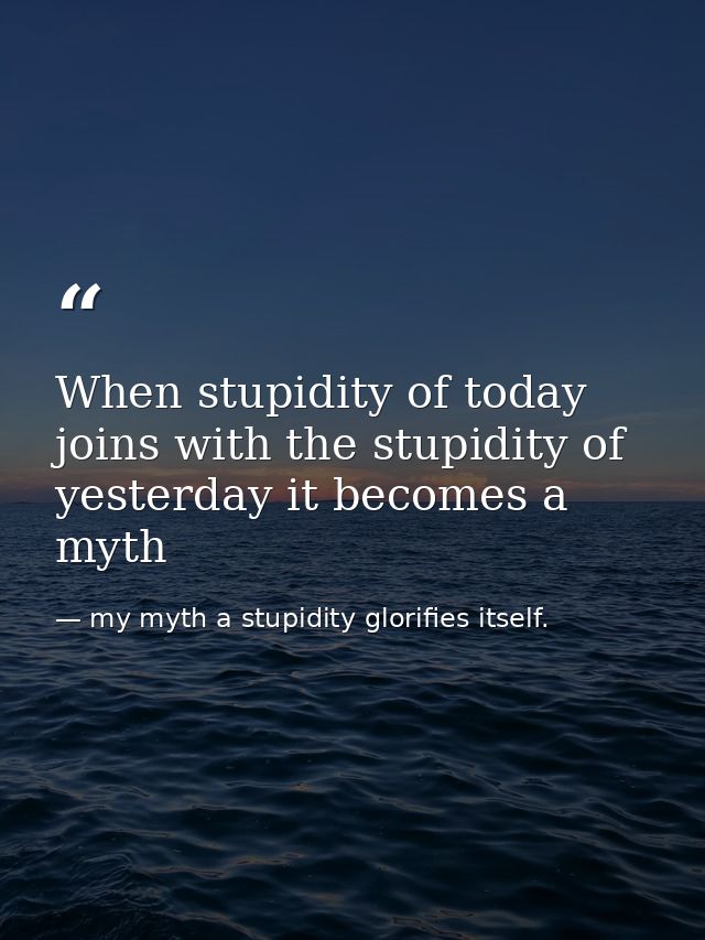 When stupidity of today joins with the stupidity of yesterday it becomes a myth — my myth a stupidity glorifies itself.