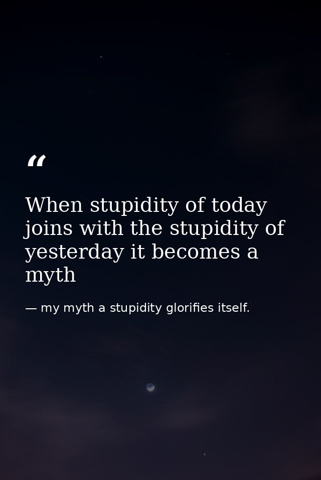 When stupidity of today joins with the stupidity of yesterday it becomes a myth — my myth a stupidity glorifies itself.