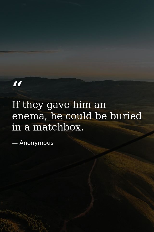 If they gave him an enema, he could be buried in a matchbox. — Anonymous