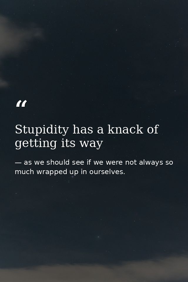 Stupidity has a knack of getting its way — as we should see if we were not always so much wrapped up in ourselves.
