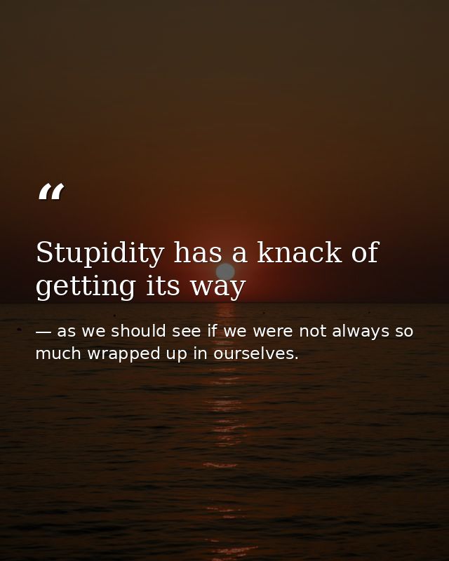 Stupidity has a knack of getting its way — as we should see if we were not always so much wrapped up in ourselves.